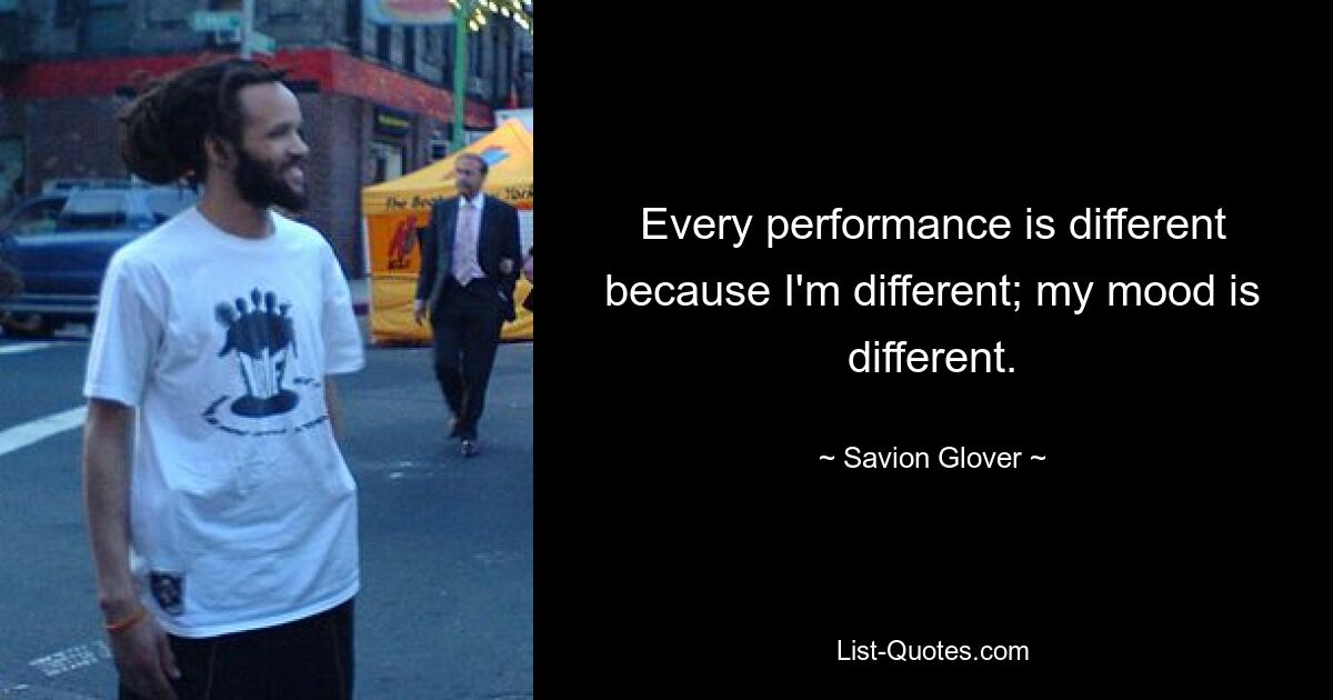 Every performance is different because I'm different; my mood is different. — © Savion Glover