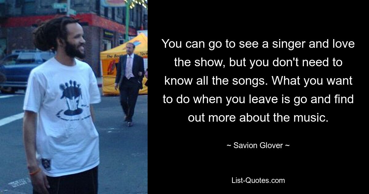 You can go to see a singer and love the show, but you don't need to know all the songs. What you want to do when you leave is go and find out more about the music. — © Savion Glover