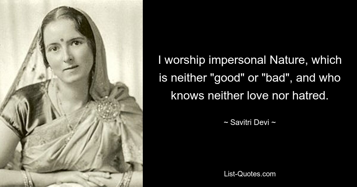 I worship impersonal Nature, which is neither "good" or "bad", and who knows neither love nor hatred. — © Savitri Devi