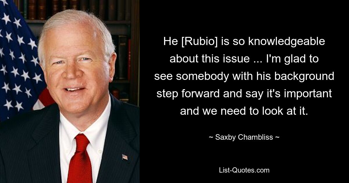 He [Rubio] is so knowledgeable about this issue ... I'm glad to see somebody with his background step forward and say it's important and we need to look at it. — © Saxby Chambliss