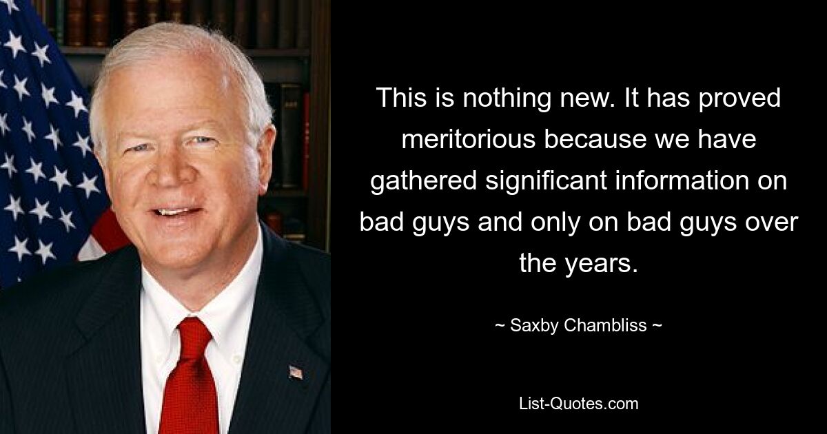 This is nothing new. It has proved meritorious because we have gathered significant information on bad guys and only on bad guys over the years. — © Saxby Chambliss