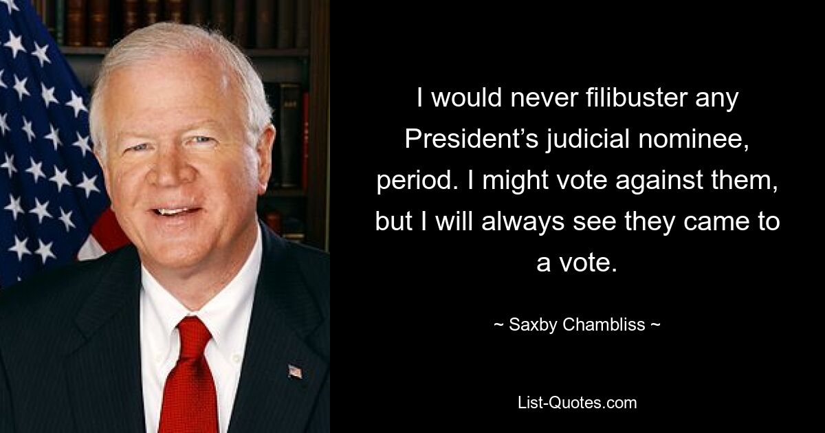 I would never filibuster any President’s judicial nominee, period. I might vote against them, but I will always see they came to a vote. — © Saxby Chambliss