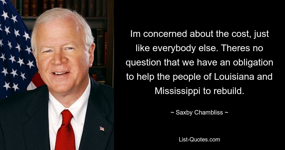 Im concerned about the cost, just like everybody else. Theres no question that we have an obligation to help the people of Louisiana and Mississippi to rebuild. — © Saxby Chambliss