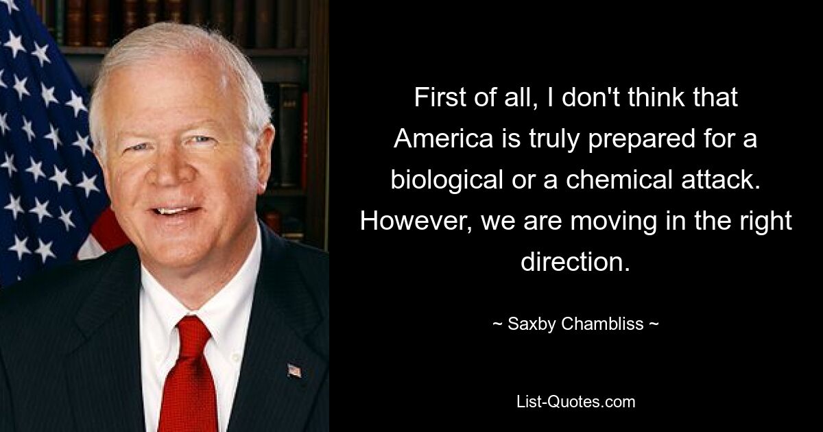 First of all, I don't think that America is truly prepared for a biological or a chemical attack. However, we are moving in the right direction. — © Saxby Chambliss