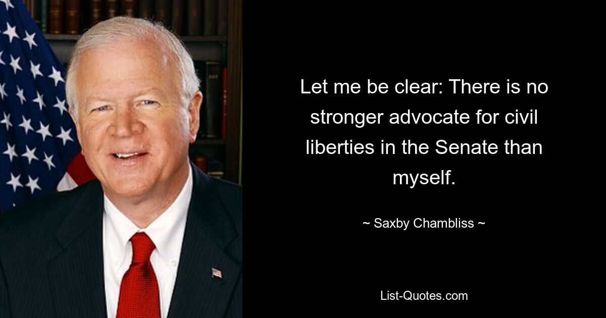 Let me be clear: There is no stronger advocate for civil liberties in the Senate than myself. — © Saxby Chambliss