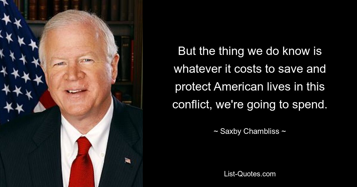 But the thing we do know is whatever it costs to save and protect American lives in this conflict, we're going to spend. — © Saxby Chambliss