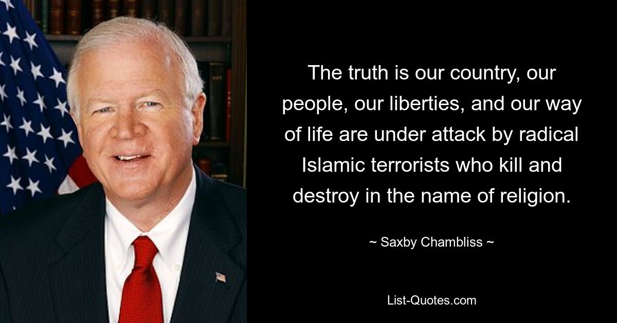 The truth is our country, our people, our liberties, and our way of life are under attack by radical Islamic terrorists who kill and destroy in the name of religion. — © Saxby Chambliss