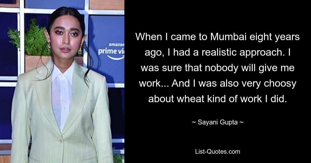 When I came to Mumbai eight years ago, I had a realistic approach. I was sure that nobody will give me work... And I was also very choosy about wheat kind of work I did. — © Sayani Gupta