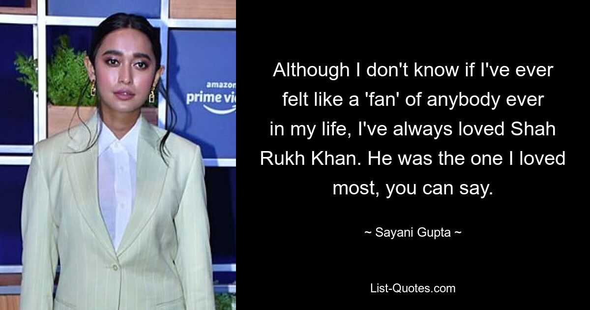 Although I don't know if I've ever felt like a 'fan' of anybody ever in my life, I've always loved Shah Rukh Khan. He was the one I loved most, you can say. — © Sayani Gupta