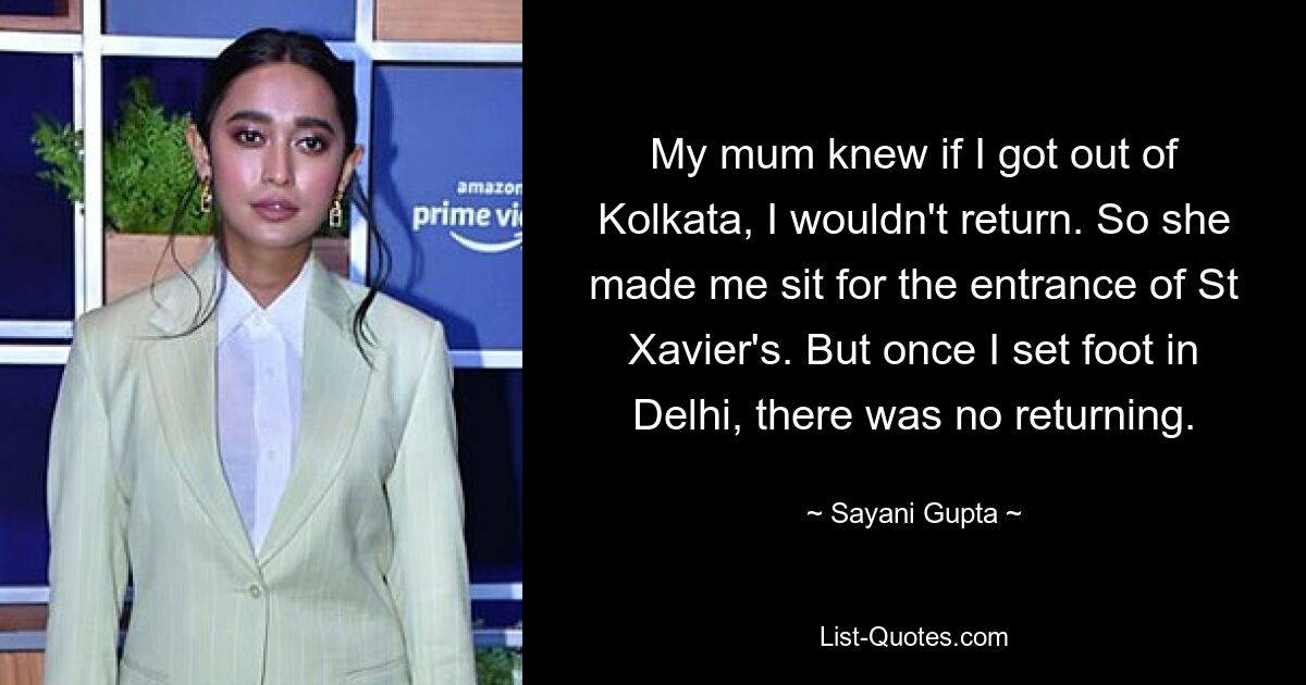 My mum knew if I got out of Kolkata, I wouldn't return. So she made me sit for the entrance of St Xavier's. But once I set foot in Delhi, there was no returning. — © Sayani Gupta