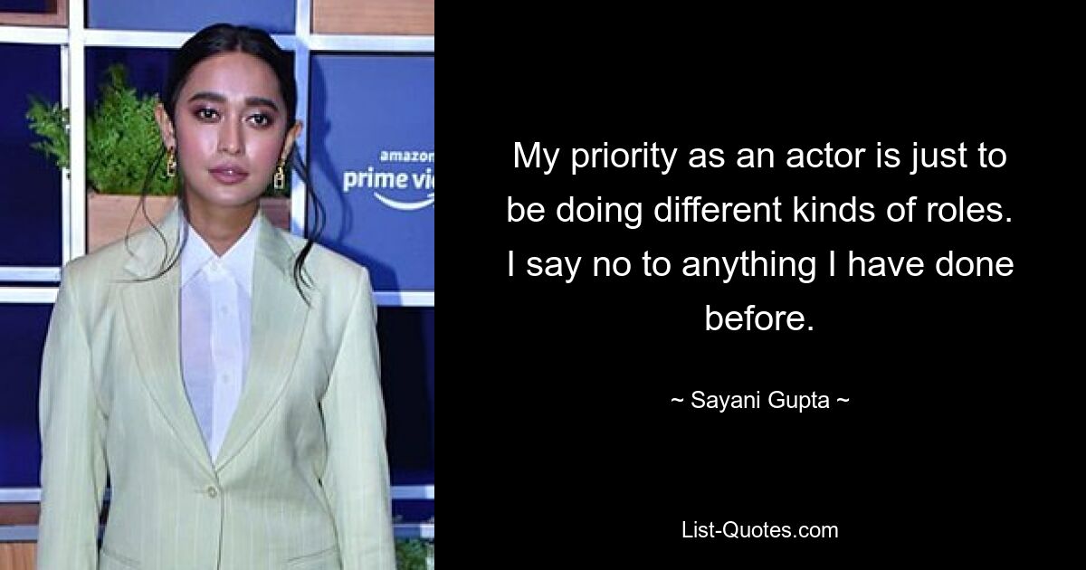 My priority as an actor is just to be doing different kinds of roles. I say no to anything I have done before. — © Sayani Gupta