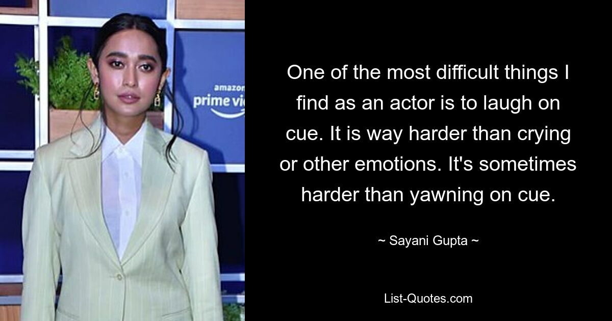 One of the most difficult things I find as an actor is to laugh on cue. It is way harder than crying or other emotions. It's sometimes harder than yawning on cue. — © Sayani Gupta