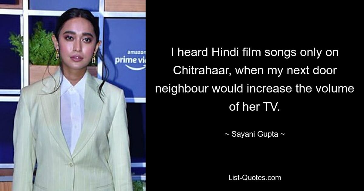 I heard Hindi film songs only on Chitrahaar, when my next door neighbour would increase the volume of her TV. — © Sayani Gupta