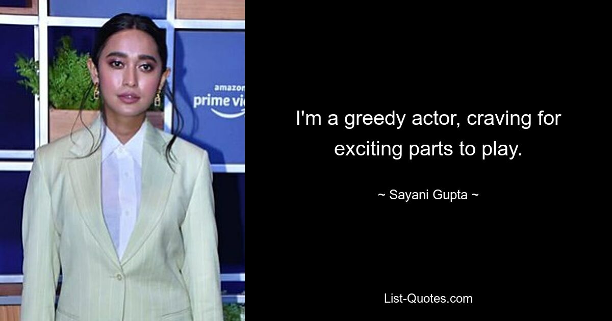 I'm a greedy actor, craving for exciting parts to play. — © Sayani Gupta