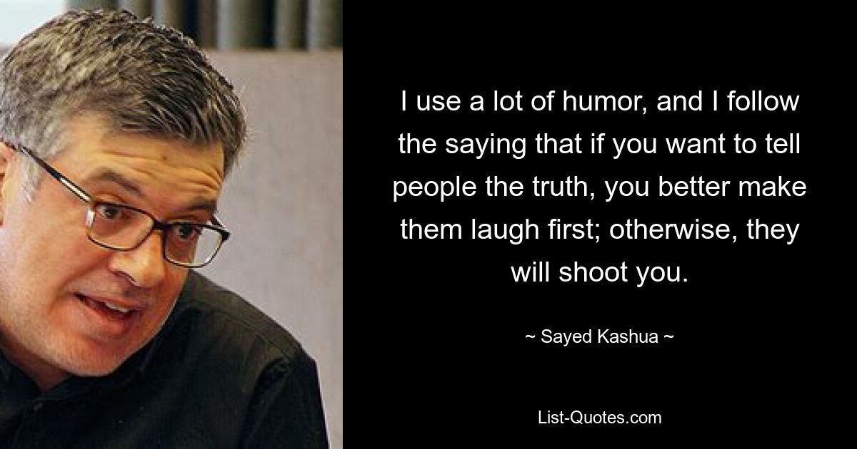 I use a lot of humor, and I follow the saying that if you want to tell people the truth, you better make them laugh first; otherwise, they will shoot you. — © Sayed Kashua