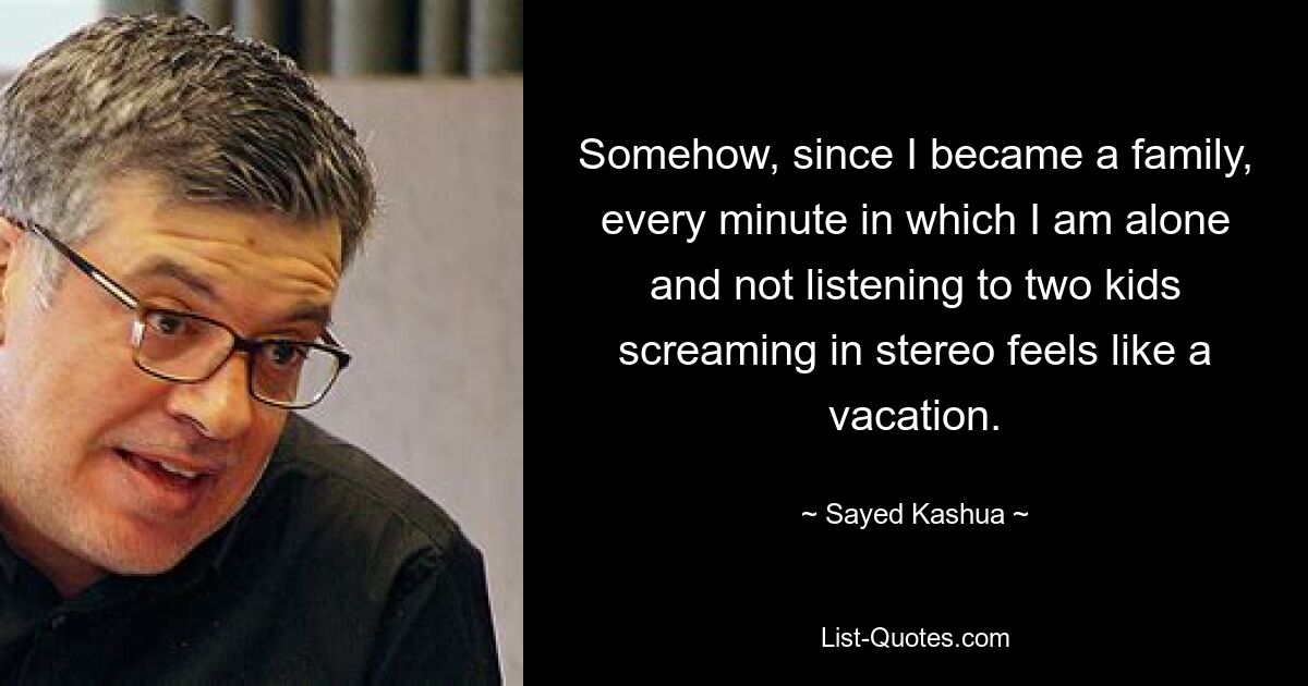 Somehow, since I became a family, every minute in which I am alone and not listening to two kids screaming in stereo feels like a vacation. — © Sayed Kashua