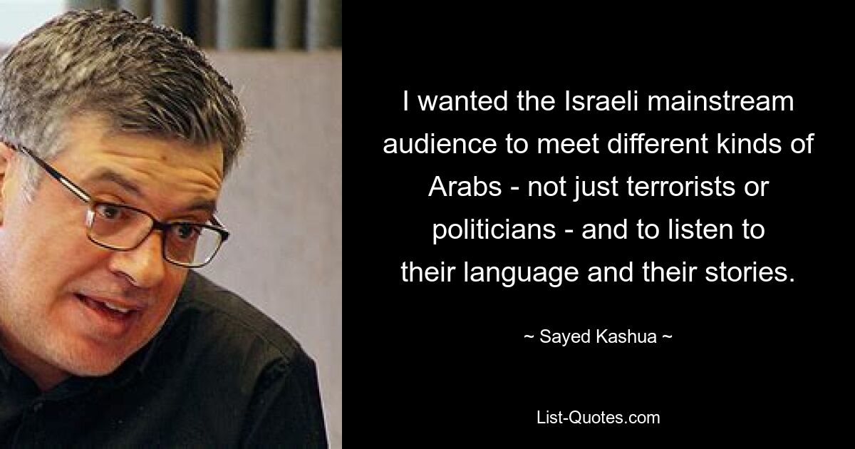 I wanted the Israeli mainstream audience to meet different kinds of Arabs - not just terrorists or politicians - and to listen to their language and their stories. — © Sayed Kashua