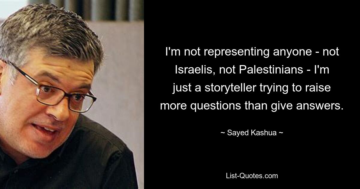 I'm not representing anyone - not Israelis, not Palestinians - I'm just a storyteller trying to raise more questions than give answers. — © Sayed Kashua