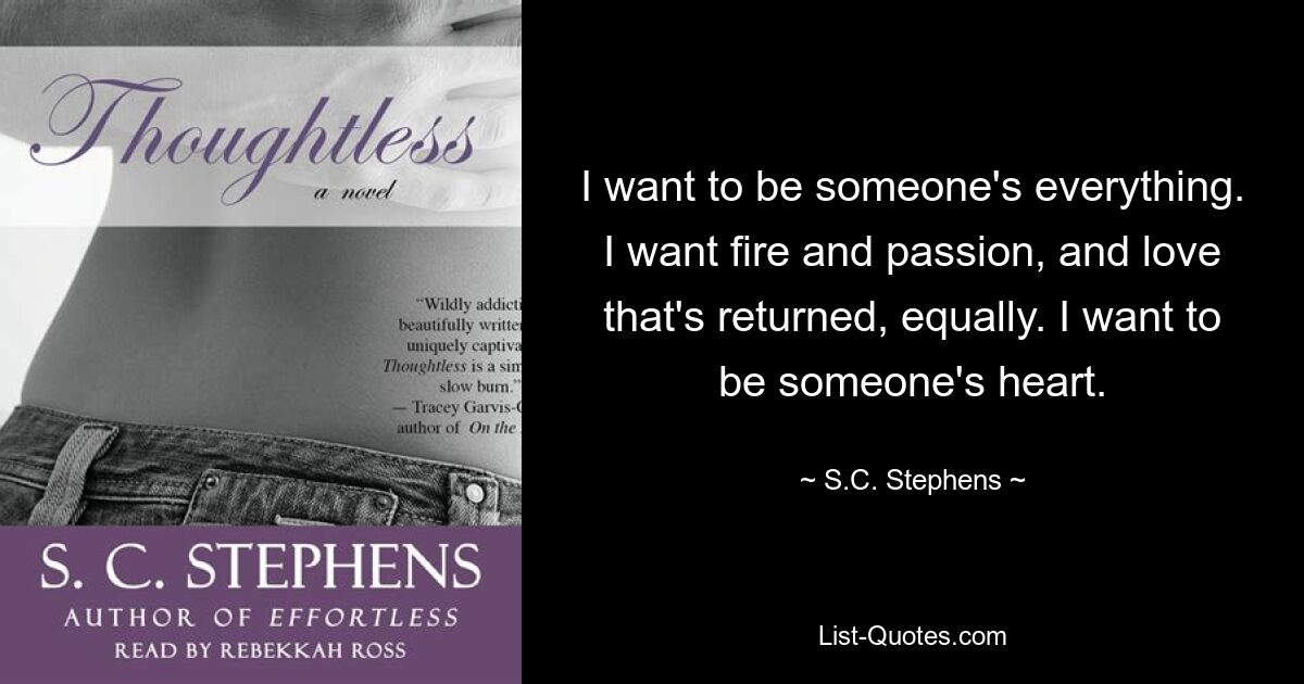 I want to be someone's everything. I want fire and passion, and love that's returned, equally. I want to be someone's heart. — © S.C. Stephens