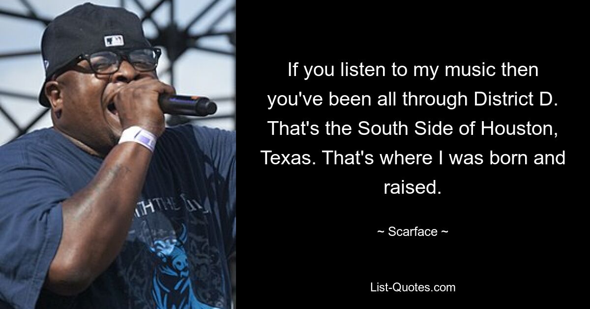 If you listen to my music then you've been all through District D. That's the South Side of Houston, Texas. That's where I was born and raised. — © Scarface