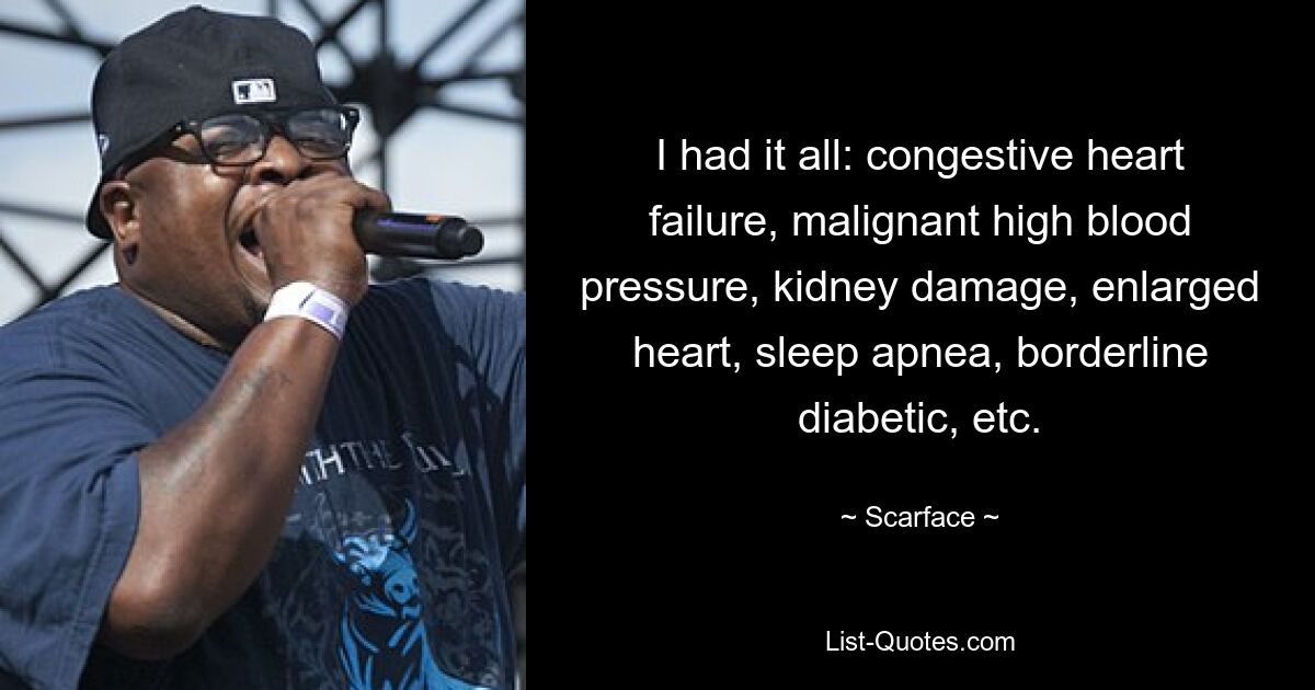 I had it all: congestive heart failure, malignant high blood pressure, kidney damage, enlarged heart, sleep apnea, borderline diabetic, etc. — © Scarface