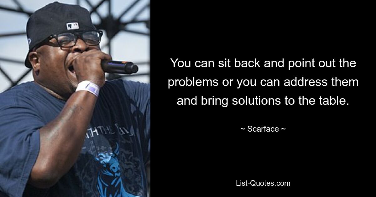 You can sit back and point out the problems or you can address them and bring solutions to the table. — © Scarface