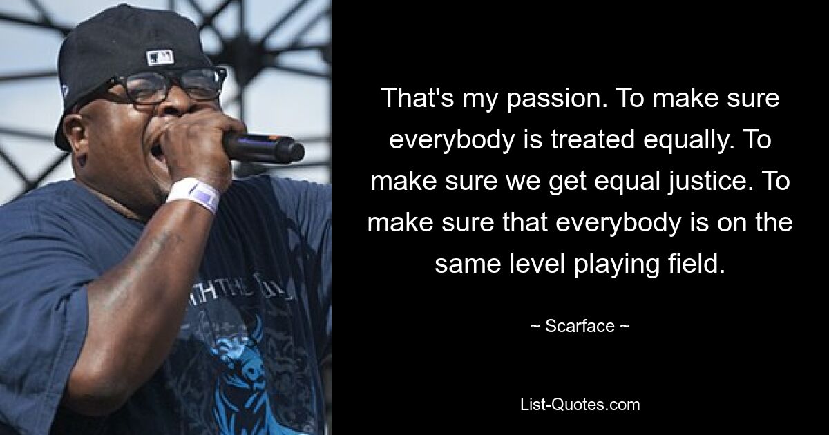 That's my passion. To make sure everybody is treated equally. To make sure we get equal justice. To make sure that everybody is on the same level playing field. — © Scarface