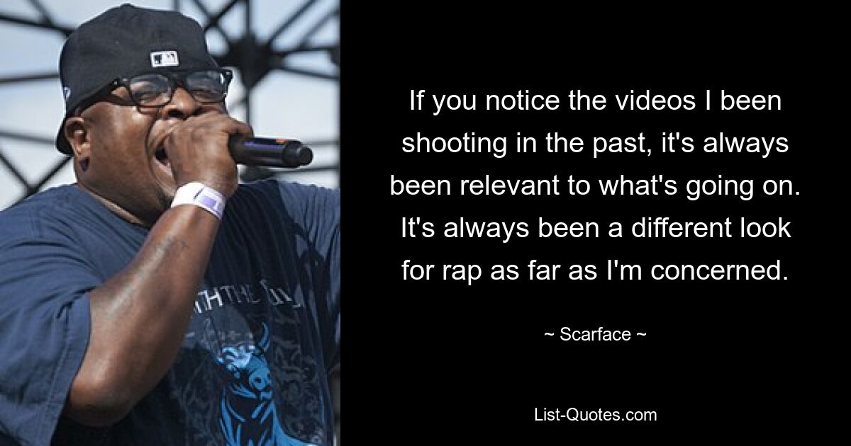 If you notice the videos I been shooting in the past, it's always been relevant to what's going on. It's always been a different look for rap as far as I'm concerned. — © Scarface