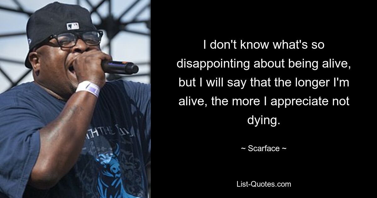 I don't know what's so disappointing about being alive, but I will say that the longer I'm alive, the more I appreciate not dying. — © Scarface