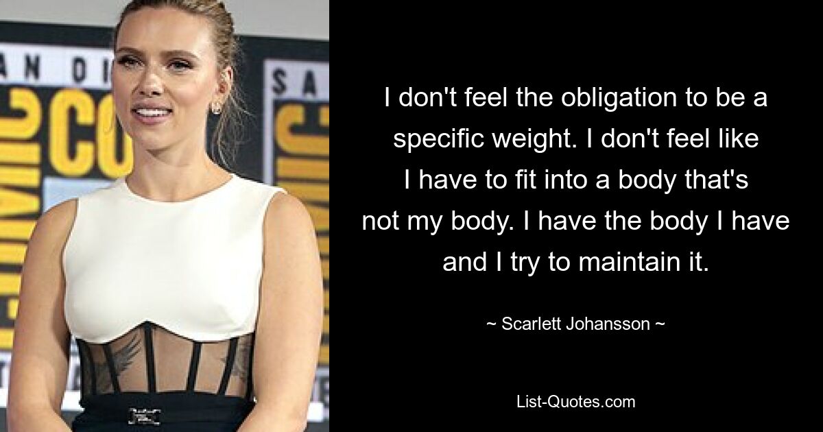 I don't feel the obligation to be a specific weight. I don't feel like I have to fit into a body that's not my body. I have the body I have and I try to maintain it. — © Scarlett Johansson