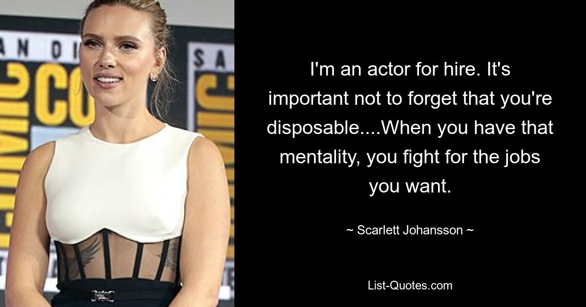 I'm an actor for hire. It's important not to forget that you're disposable....When you have that mentality, you fight for the jobs you want. — © Scarlett Johansson