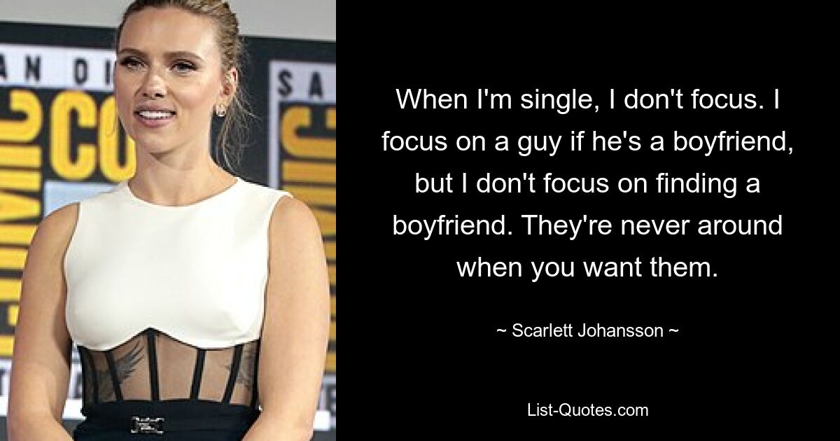 When I'm single, I don't focus. I focus on a guy if he's a boyfriend, but I don't focus on finding a boyfriend. They're never around when you want them. — © Scarlett Johansson