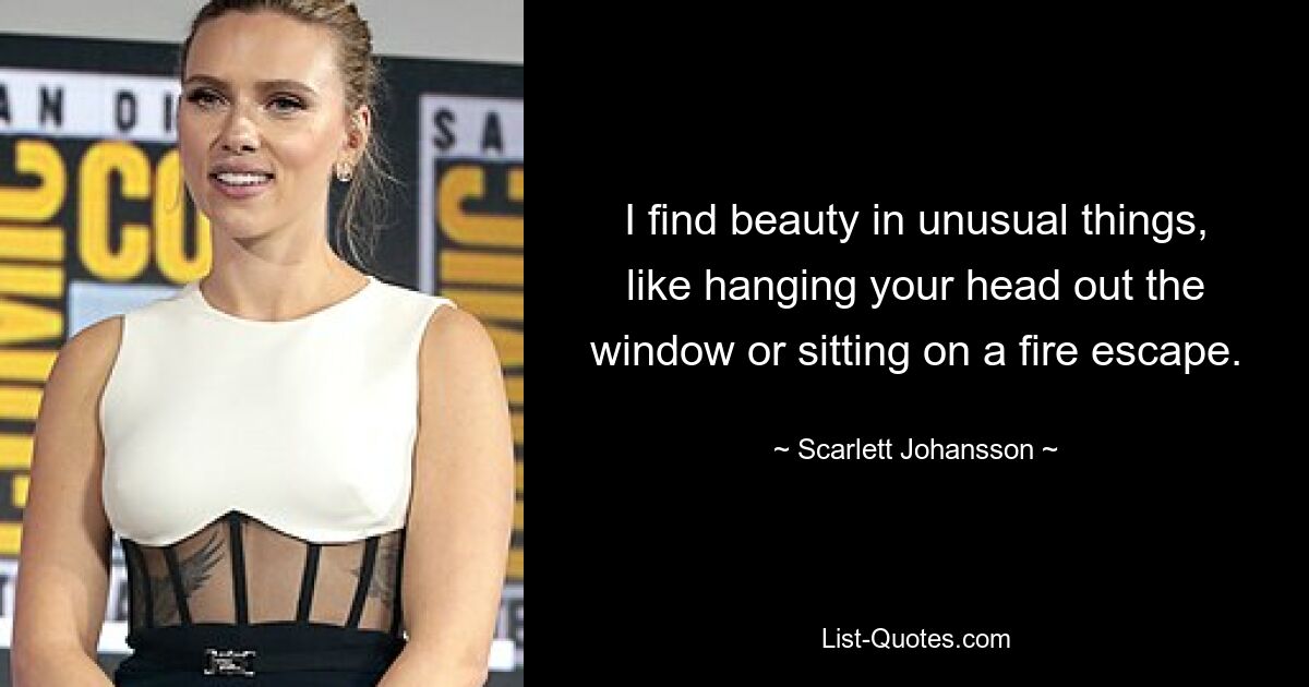 I find beauty in unusual things, like hanging your head out the window or sitting on a fire escape. — © Scarlett Johansson