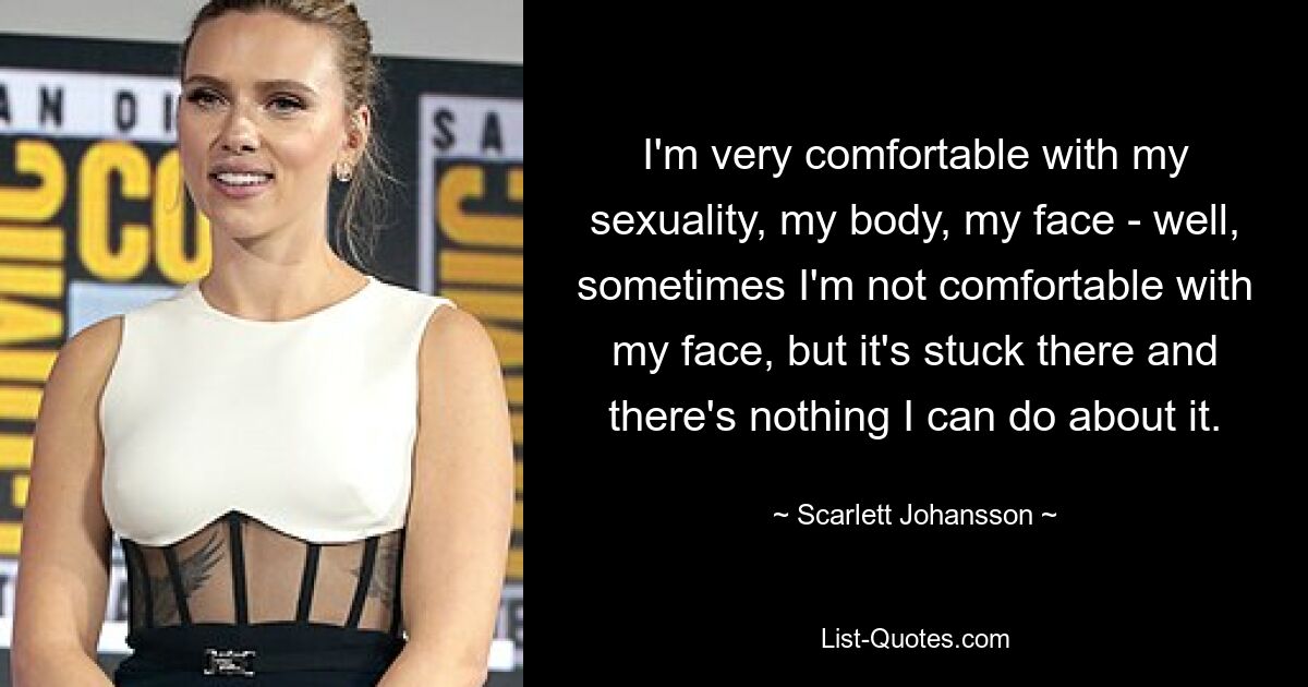 I'm very comfortable with my sexuality, my body, my face - well, sometimes I'm not comfortable with my face, but it's stuck there and there's nothing I can do about it. — © Scarlett Johansson