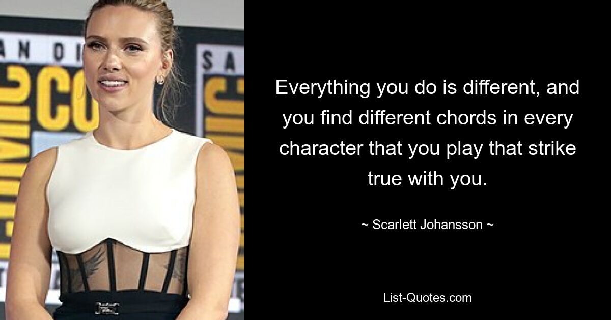 Everything you do is different, and you find different chords in every character that you play that strike true with you. — © Scarlett Johansson