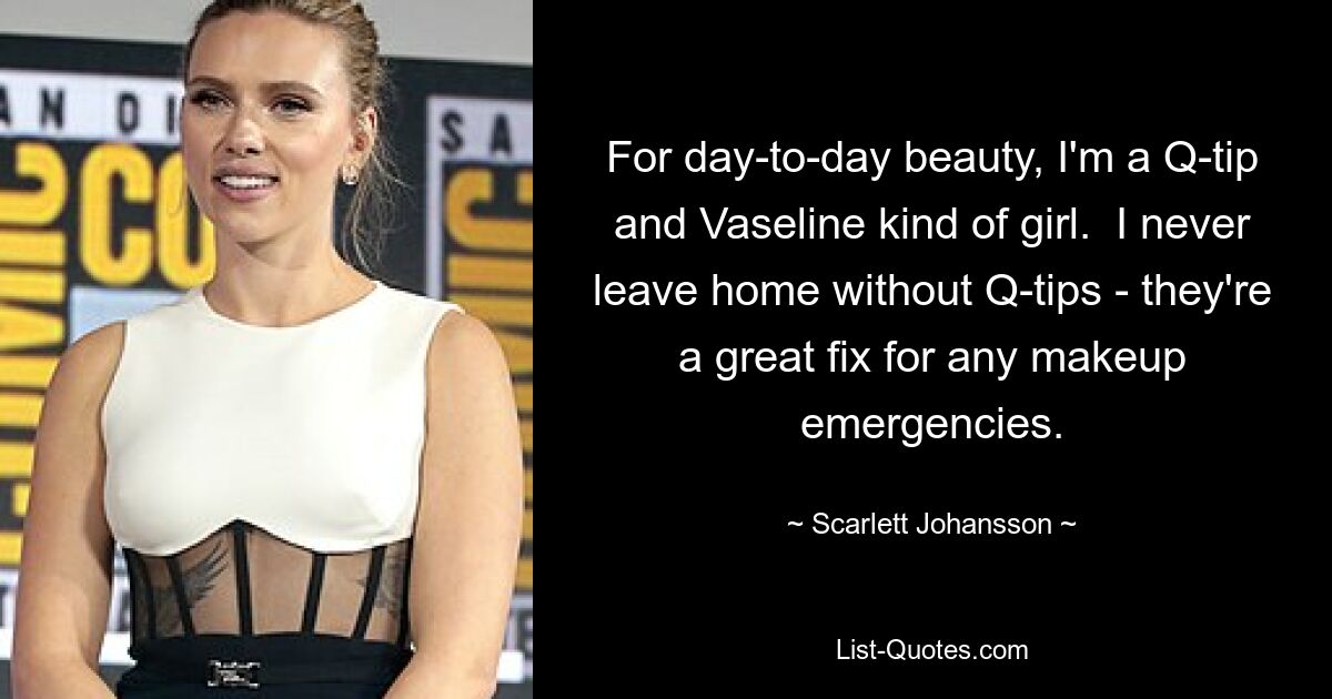 For day-to-day beauty, I'm a Q-tip and Vaseline kind of girl.  I never leave home without Q-tips - they're a great fix for any makeup emergencies. — © Scarlett Johansson