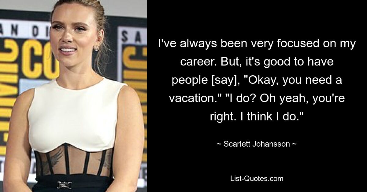 I've always been very focused on my career. But, it's good to have people [say], "Okay, you need a vacation." "I do? Oh yeah, you're right. I think I do." — © Scarlett Johansson