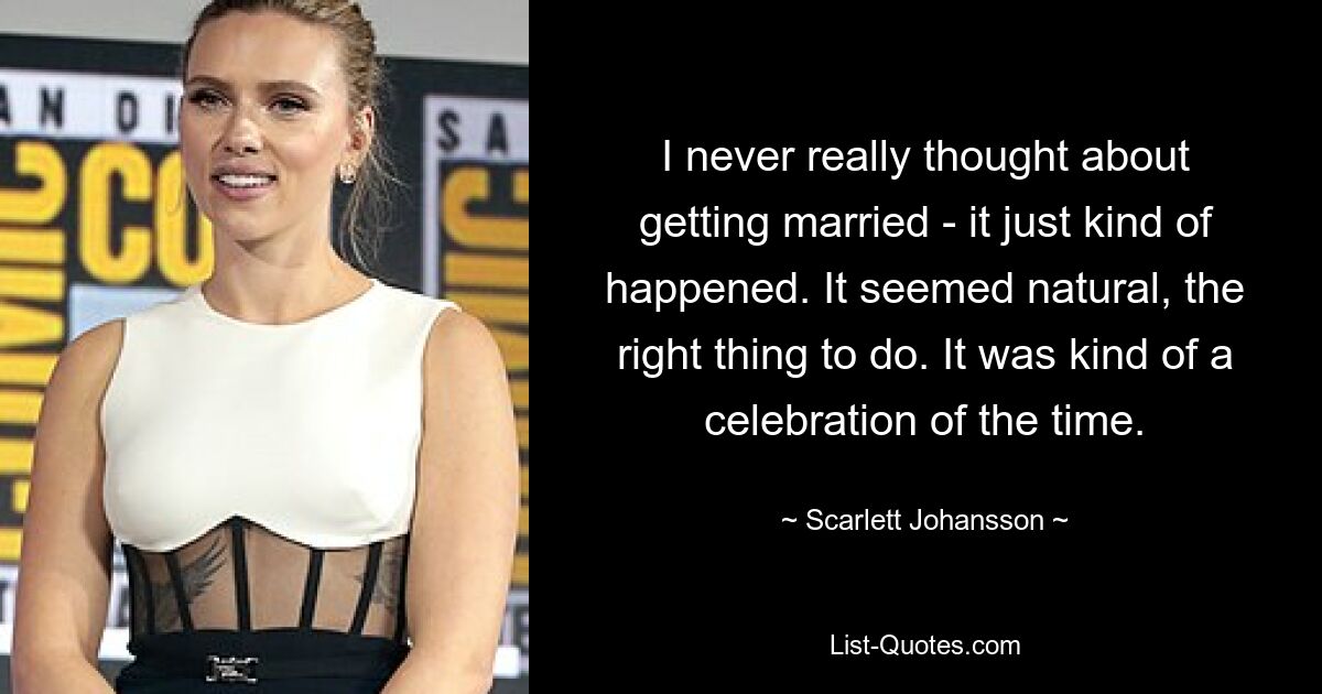 I never really thought about getting married - it just kind of happened. It seemed natural, the right thing to do. It was kind of a celebration of the time. — © Scarlett Johansson