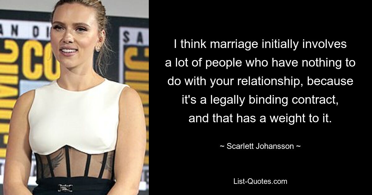 I think marriage initially involves a lot of people who have nothing to do with your relationship, because it's a legally binding contract, and that has a weight to it. — © Scarlett Johansson