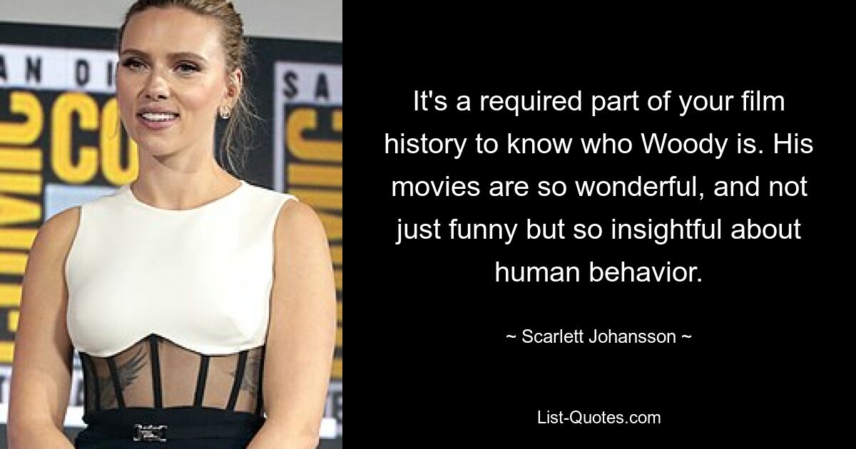 It's a required part of your film history to know who Woody is. His movies are so wonderful, and not just funny but so insightful about human behavior. — © Scarlett Johansson