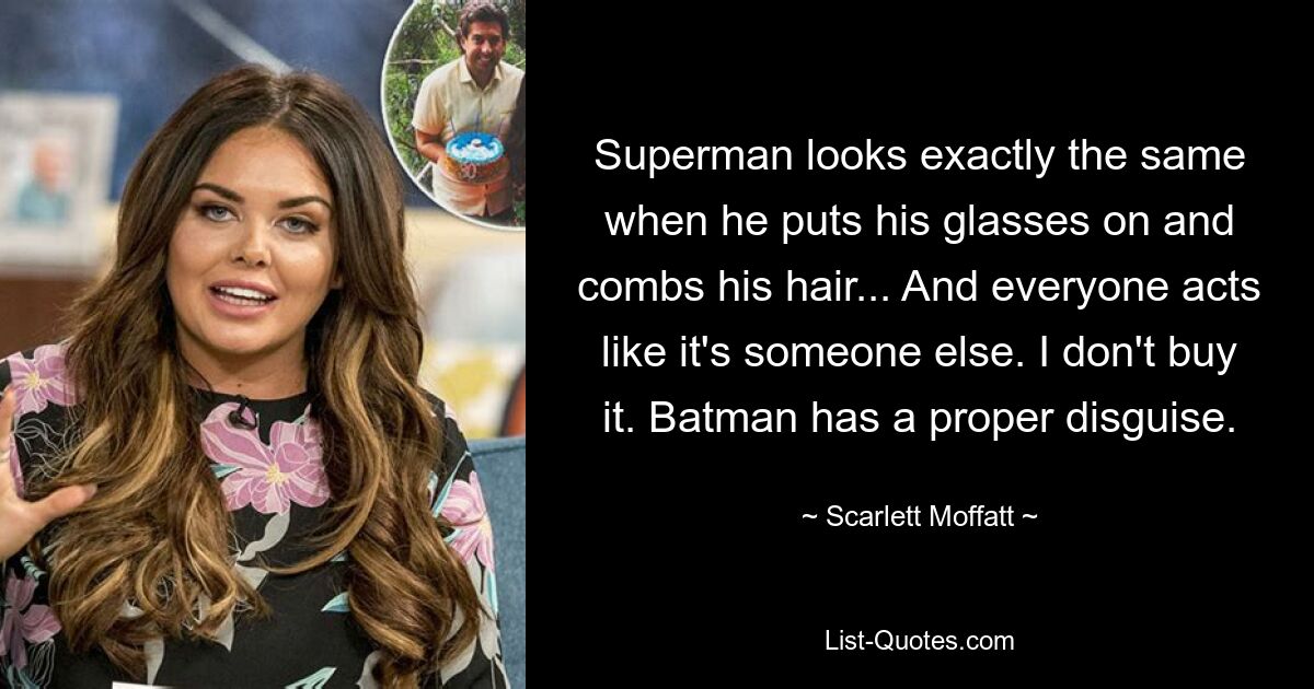 Superman looks exactly the same when he puts his glasses on and combs his hair... And everyone acts like it's someone else. I don't buy it. Batman has a proper disguise. — © Scarlett Moffatt