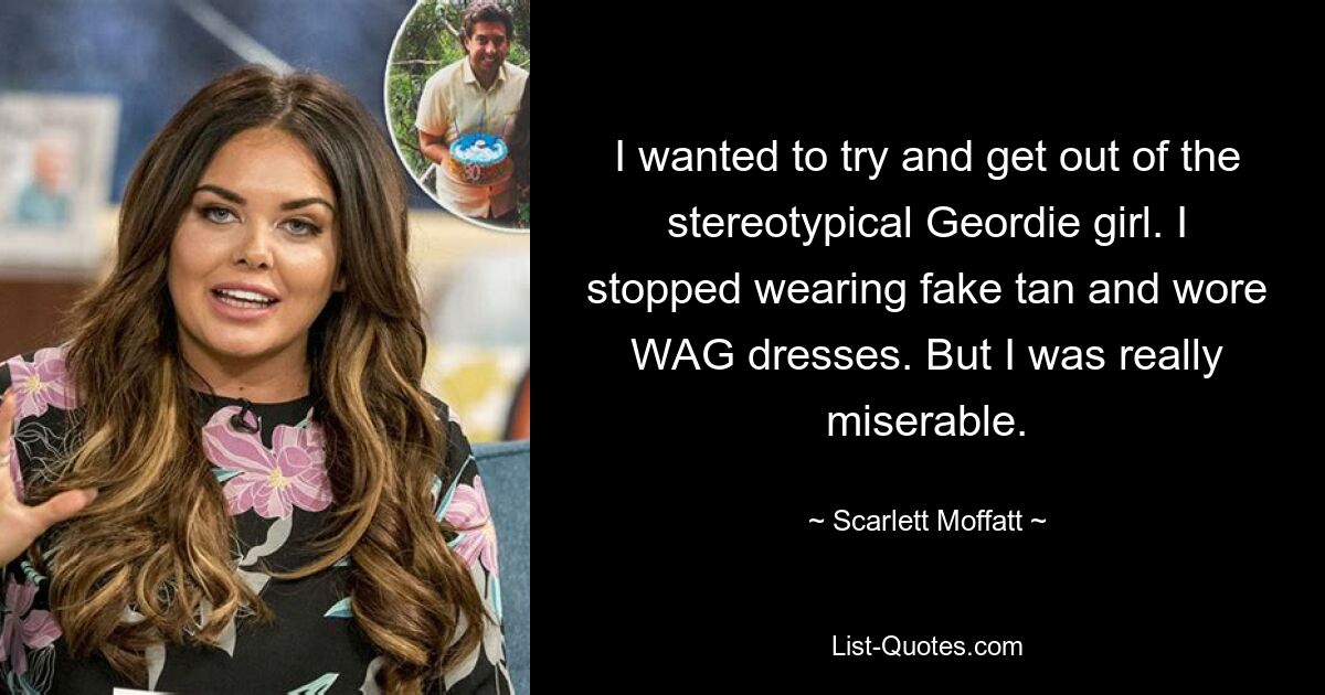 I wanted to try and get out of the stereotypical Geordie girl. I stopped wearing fake tan and wore WAG dresses. But I was really miserable. — © Scarlett Moffatt