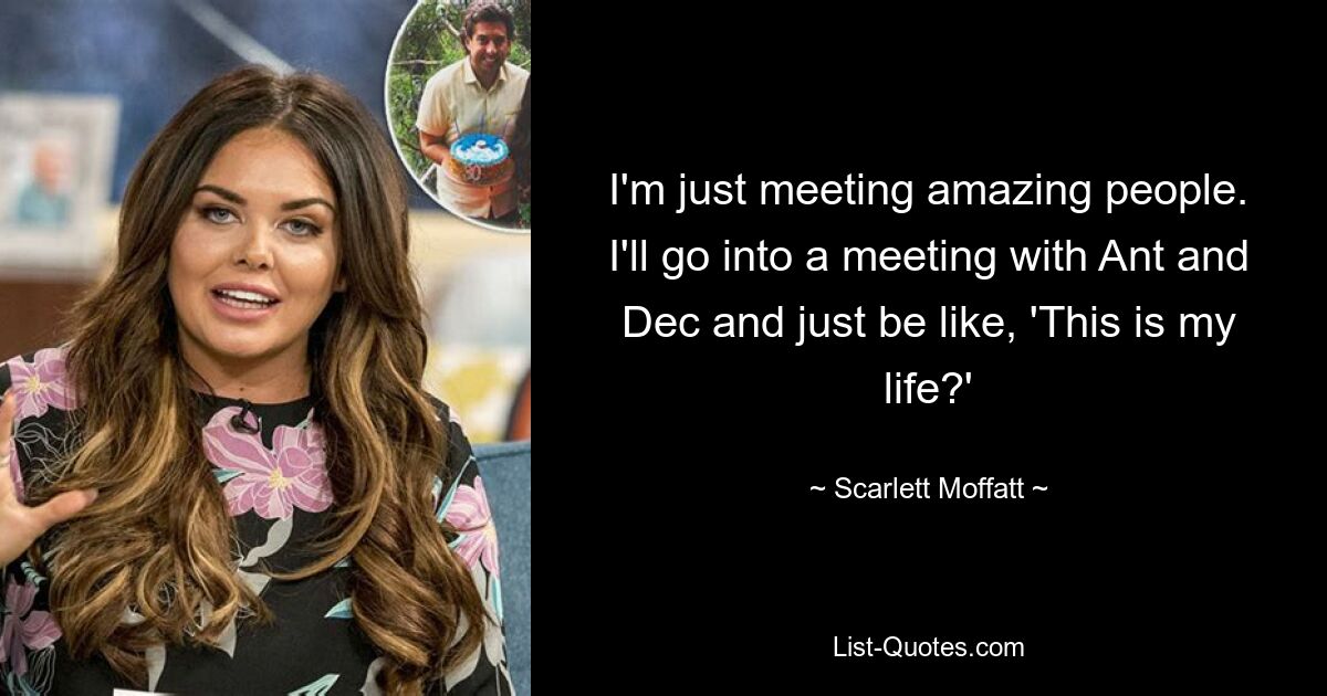 I'm just meeting amazing people. I'll go into a meeting with Ant and Dec and just be like, 'This is my life?' — © Scarlett Moffatt