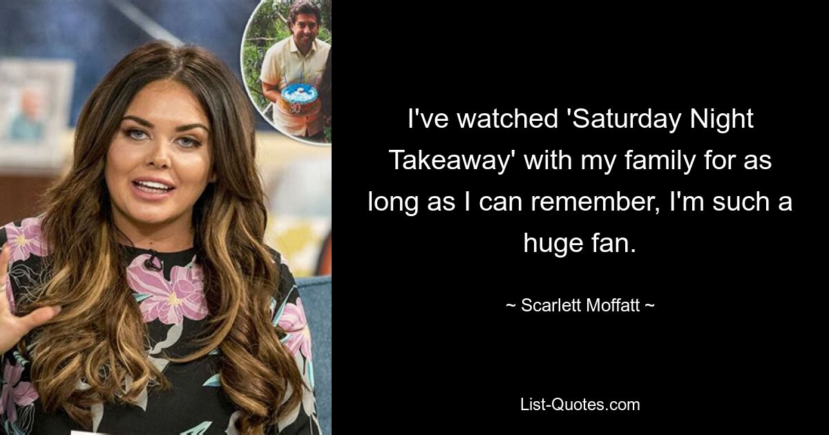 I've watched 'Saturday Night Takeaway' with my family for as long as I can remember, I'm such a huge fan. — © Scarlett Moffatt