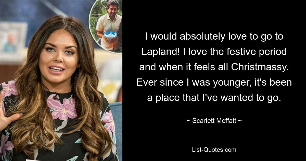 I would absolutely love to go to Lapland! I love the festive period and when it feels all Christmassy. Ever since I was younger, it's been a place that I've wanted to go. — © Scarlett Moffatt