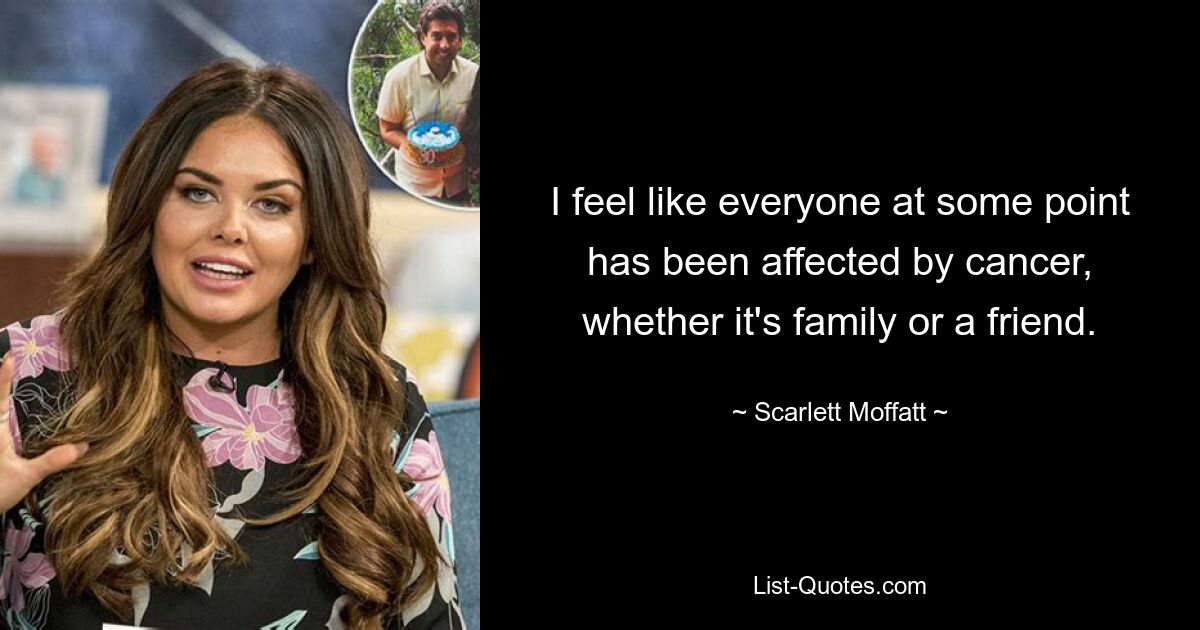 I feel like everyone at some point has been affected by cancer, whether it's family or a friend. — © Scarlett Moffatt