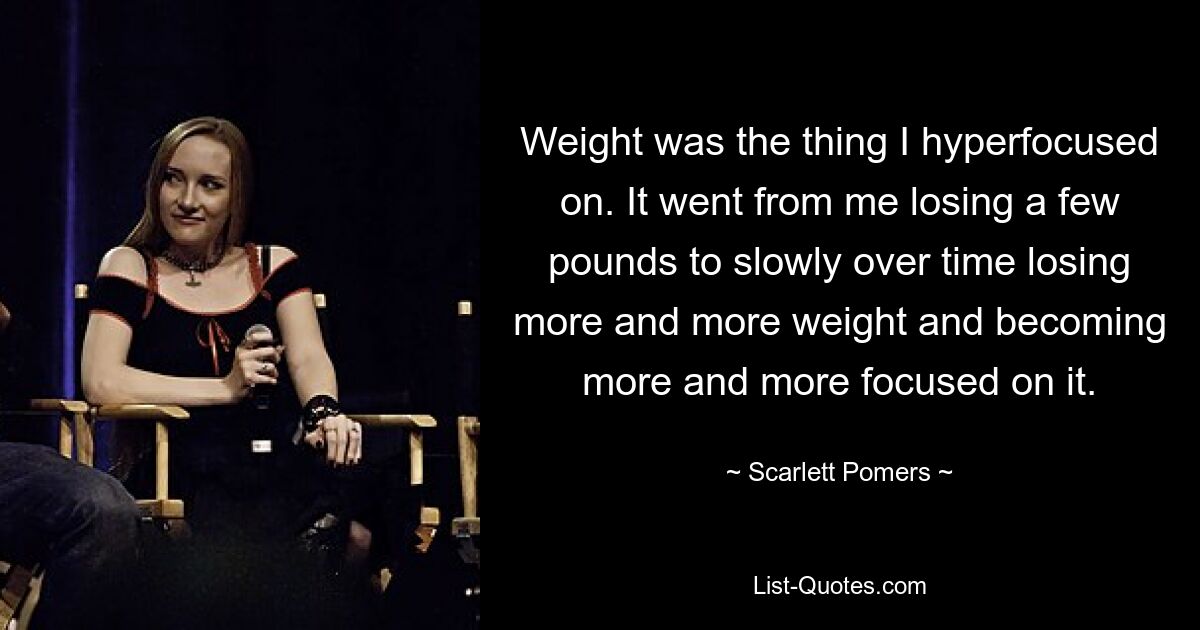 Weight was the thing I hyperfocused on. It went from me losing a few pounds to slowly over time losing more and more weight and becoming more and more focused on it. — © Scarlett Pomers