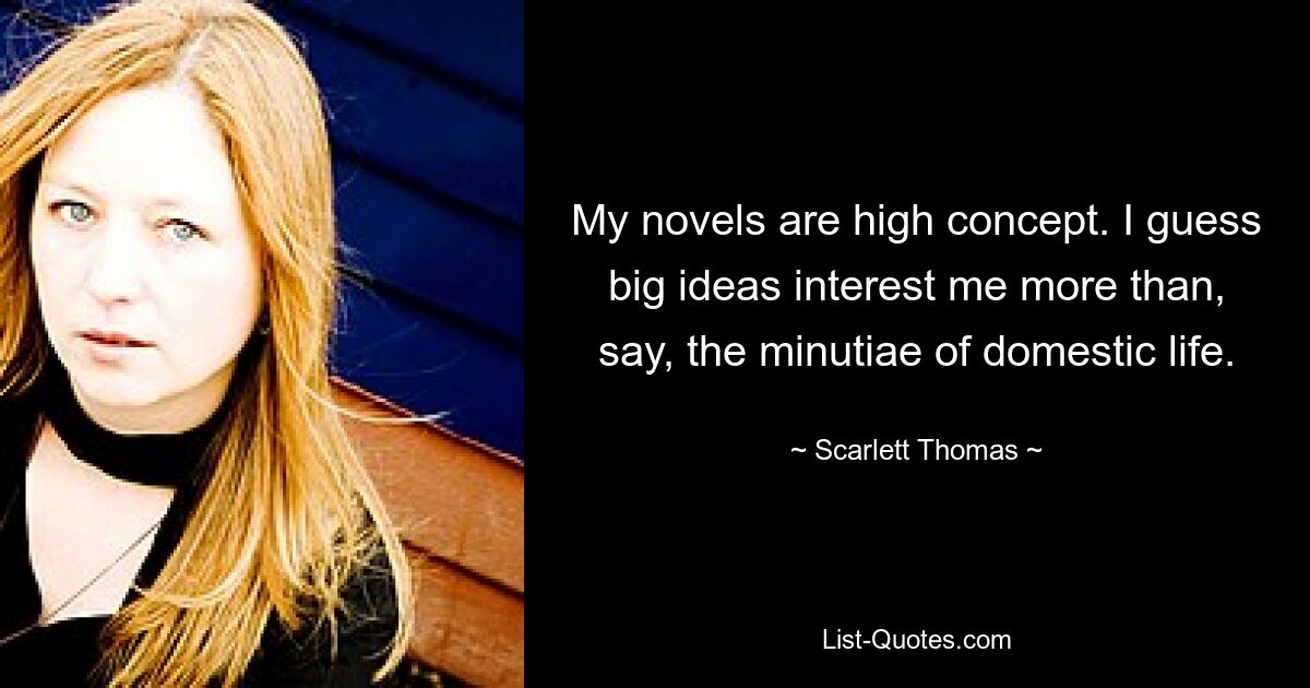 My novels are high concept. I guess big ideas interest me more than, say, the minutiae of domestic life. — © Scarlett Thomas