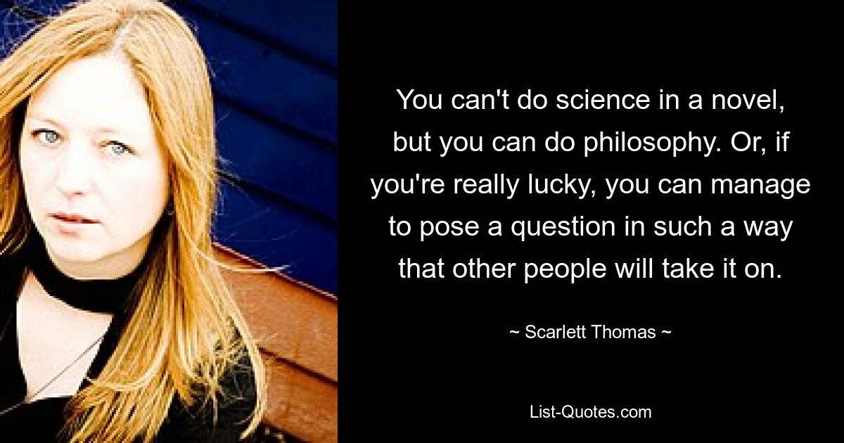 You can't do science in a novel, but you can do philosophy. Or, if you're really lucky, you can manage to pose a question in such a way that other people will take it on. — © Scarlett Thomas