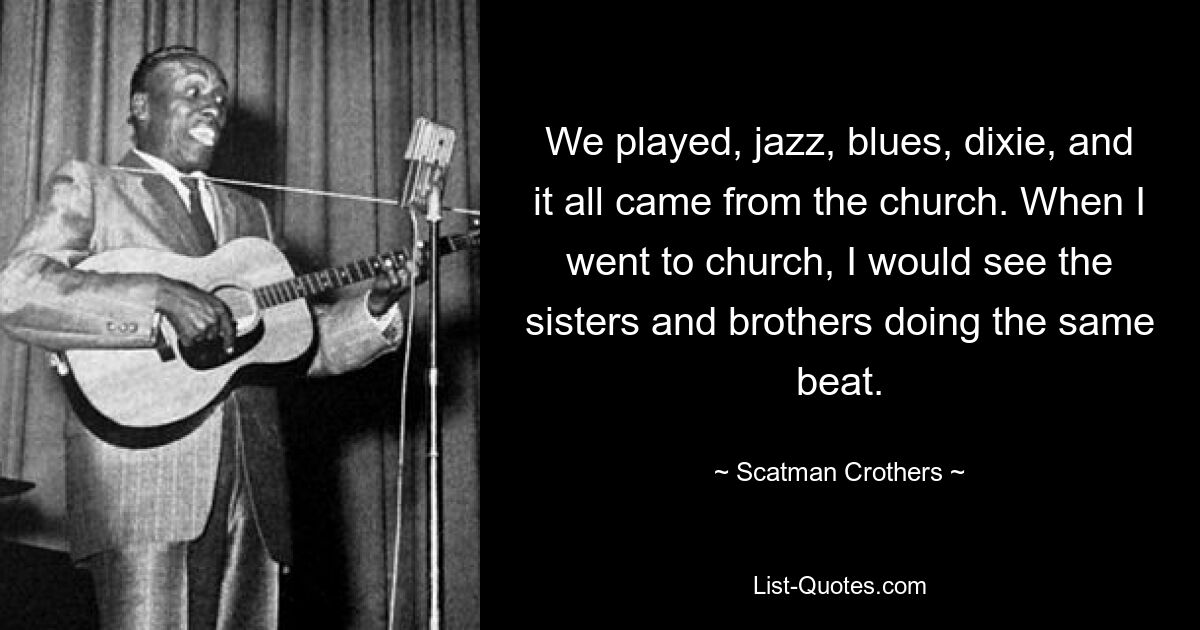 We played, jazz, blues, dixie, and it all came from the church. When I went to church, I would see the sisters and brothers doing the same beat. — © Scatman Crothers